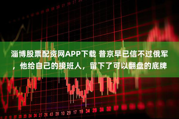 淄博股票配资网APP下载 普京早已信不过俄军,他给自己的接班人,留下了可以翻盘的底牌
