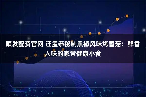 顺发配资官网 汪孟恭秘制黑椒风味烤香菇：鲜香入味的家常健康小食