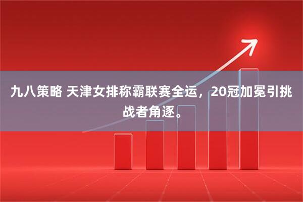九八策略 天津女排称霸联赛全运，20冠加冕引挑战者角逐。