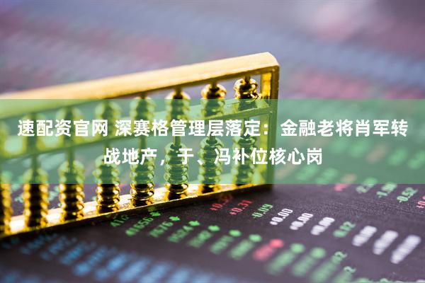 速配资官网 深赛格管理层落定：金融老将肖军转战地产，于、冯补位核心岗