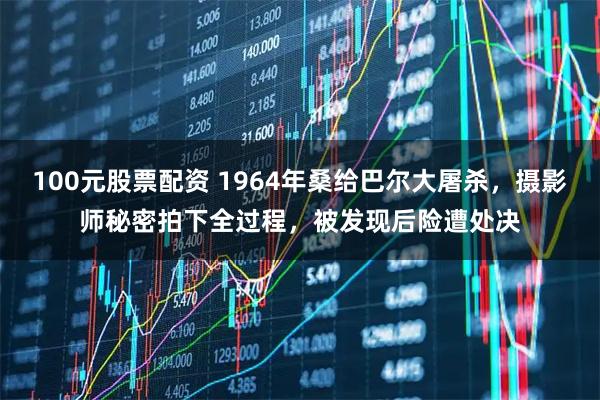 100元股票配资 1964年桑给巴尔大屠杀，摄影师秘密拍下全过程，被发现后险遭处决
