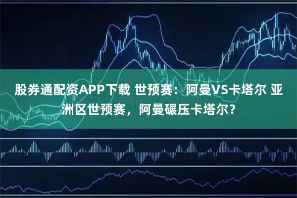 股券通配资APP下载 世预赛：阿曼VS卡塔尔 亚洲区世预赛，阿曼碾压卡塔尔？