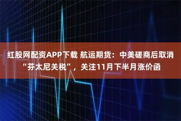 红股网配资APP下载 航运期货:中美磋商后取消“芬太尼关税”,关注11月下半月涨价函