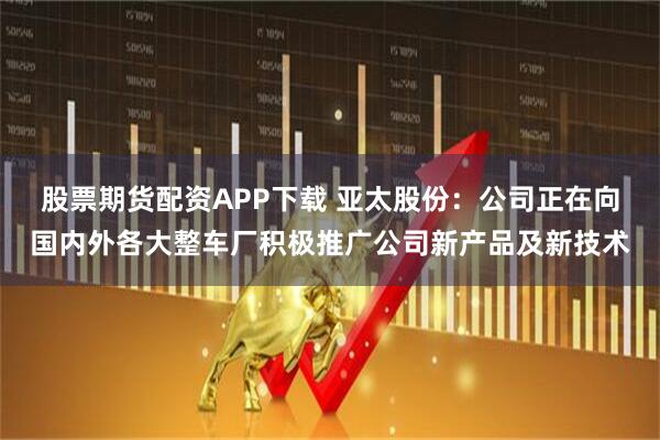 股票期货配资APP下载 亚太股份：公司正在向国内外各大整车厂积极推广公司新产品及新技术