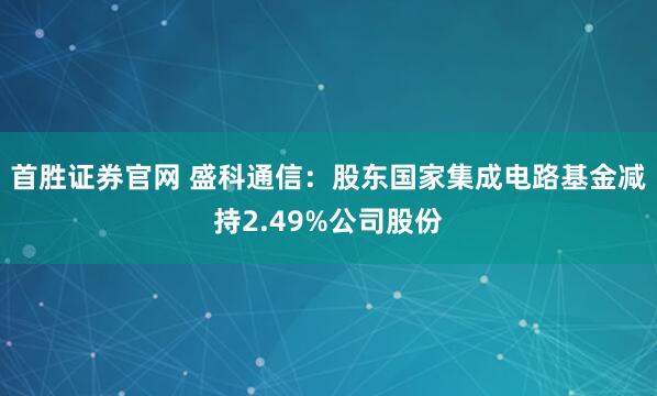 首胜证券官网 盛科通信:股东国家集成电路基金减持2.49%公司股份