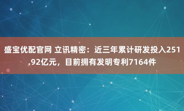 盛宝优配官网 立讯精密:近三年累计研发投入251.92亿元,目前拥有发明专利7164件
