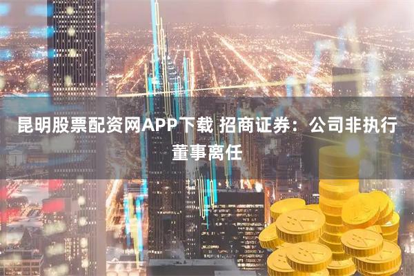 昆明股票配资网APP下载 招商证券:公司非执行董事离任