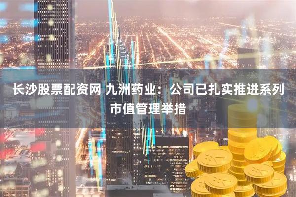 长沙股票配资网 九洲药业:公司已扎实推进系列市值管理举措