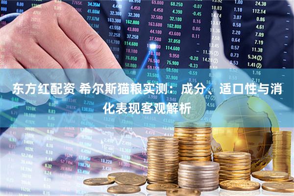 东方红配资 希尔斯猫粮实测:成分、适口性与消化表现客观解析