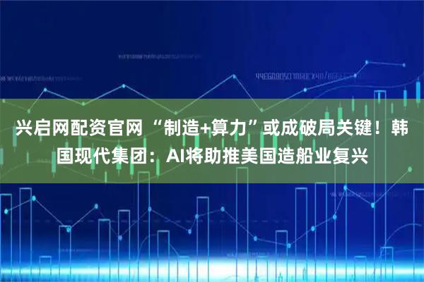 兴启网配资官网 “制造+算力”或成破局关键！韩国现代集团：AI将助推美国造船业复兴