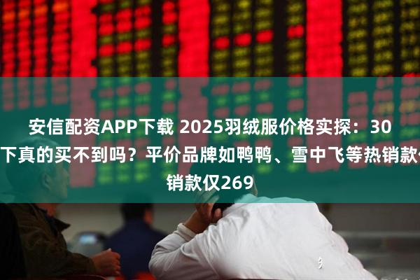 安信配资APP下载 2025羽绒服价格实探：300元以下真的买不到吗？平价品牌如鸭鸭、雪中飞等热销款仅269