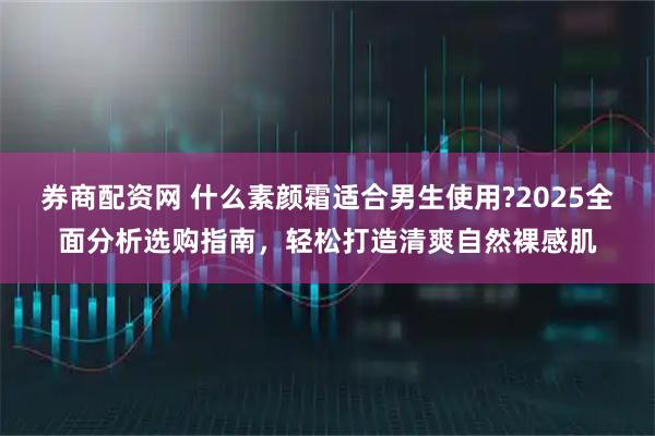 券商配资网 什么素颜霜适合男生使用?2025全面分析选购指南，轻松打造清爽自然裸感肌
