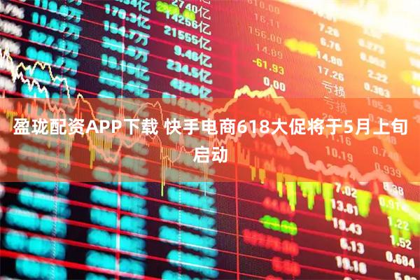 盈珑配资APP下载 快手电商618大促将于5月上旬启动