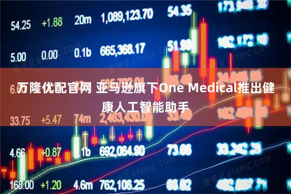 万隆优配官网 亚马逊旗下One Medical推出健康人工智能助手