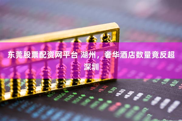 东莞股票配资网平台 湖州，奢华酒店数量竟反超深圳
