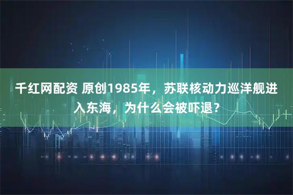千红网配资 原创1985年，苏联核动力巡洋舰进入东海，为什么会被吓退？