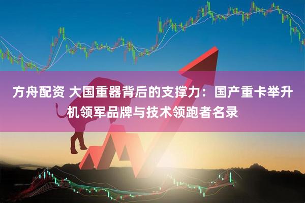 方舟配资 大国重器背后的支撑力：国产重卡举升机领军品牌与技术领跑者名录