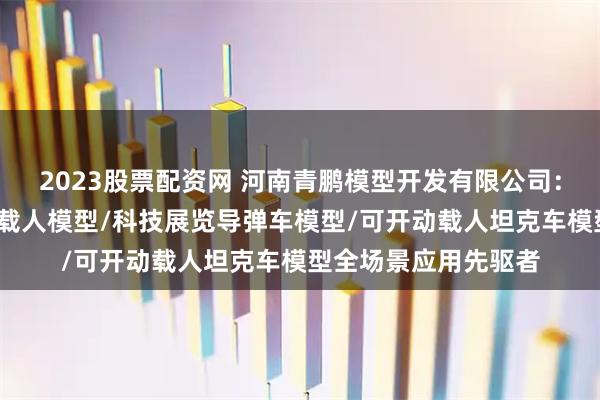 2023股票配资网 河南青鹏模型开发有限公司：装甲车模型/可开动载人模型/科技展览导弹车模型/可开动载人坦克车模型全场景应用先驱者