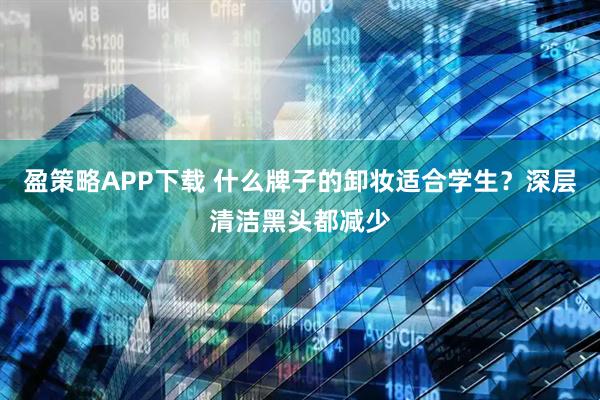 盈策略APP下载 什么牌子的卸妆适合学生？深层清洁黑头都减少