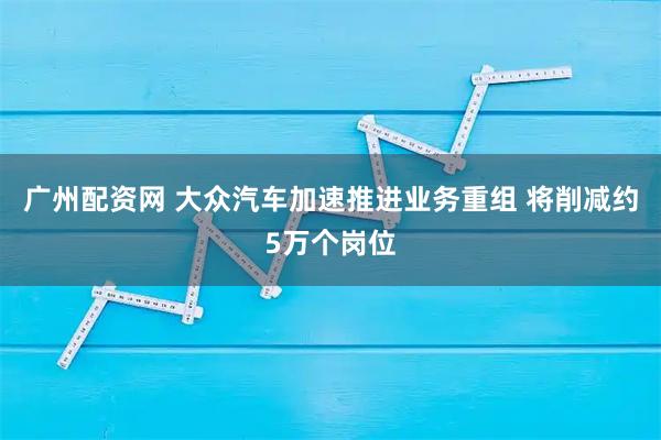 广州配资网 大众汽车加速推进业务重组 将削减约5万个岗位