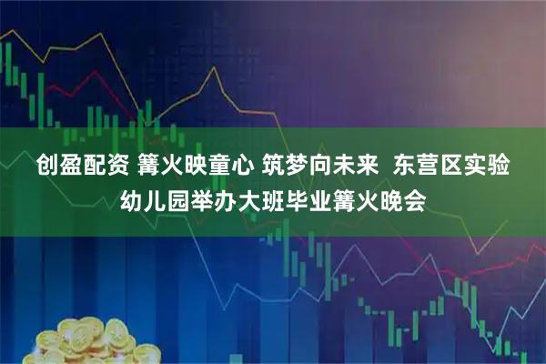 创盈配资 篝火映童心 筑梦向未来 东营区实验幼儿园举办大班毕业篝火晚会