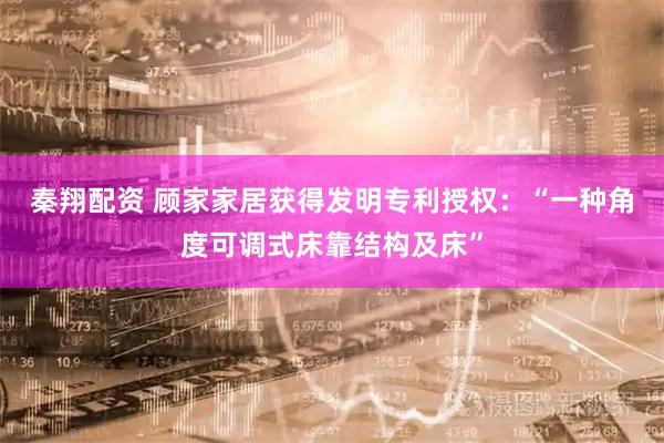 秦翔配资 顾家家居获得发明专利授权:“一种角度可调式床靠结构及床”