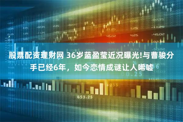 股票配资理财网 36岁蓝盈莹近况曝光!与曹骏分手已经6年，如今恋情成谜让人唏嘘