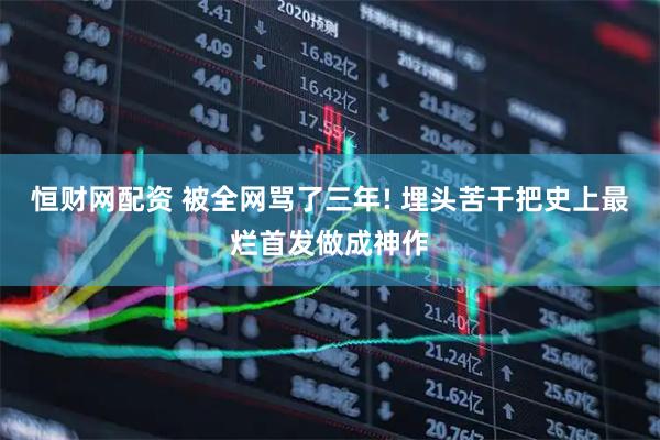 恒财网配资 被全网骂了三年! 埋头苦干把史上最烂首发做成神作