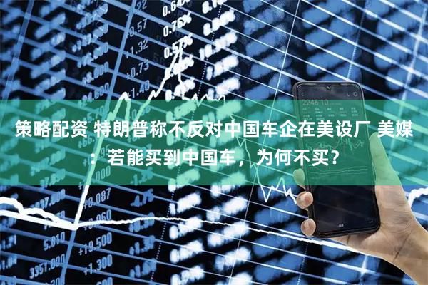 策略配资 特朗普称不反对中国车企在美设厂 美媒：若能买到中国车，为何不买？