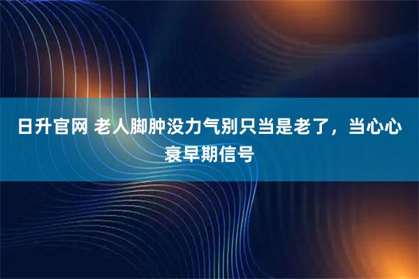 日升官网 老人脚肿没力气别只当是老了，当心心衰早期信号