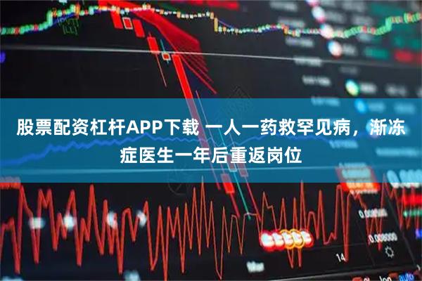 股票配资杠杆APP下载 一人一药救罕见病，渐冻症医生一年后重返岗位