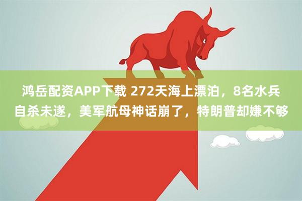 鸿岳配资APP下载 272天海上漂泊,8名水兵自杀未遂,美军航母神话崩了,特朗普却嫌不够