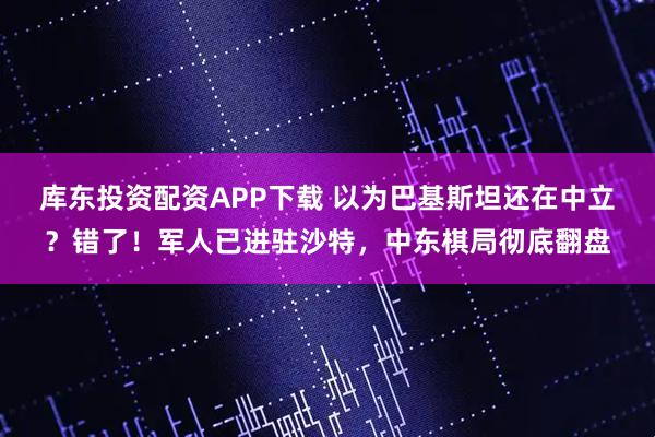 库东投资配资APP下载 以为巴基斯坦还在中立？错了！军人已进驻沙特，中东棋局彻底翻盘